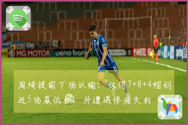 周琦提前下场认输：仅得7+8+4帽创近5场最低分，并遭遇惨痛失利