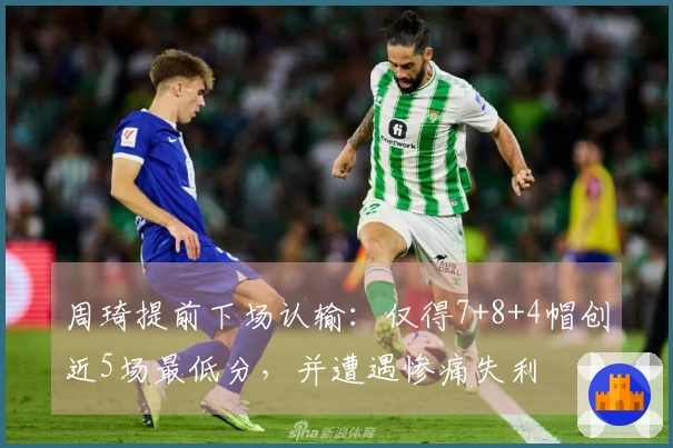 周琦提前下场认输：仅得7+8+4帽创近5场最低分，并遭遇惨痛失利